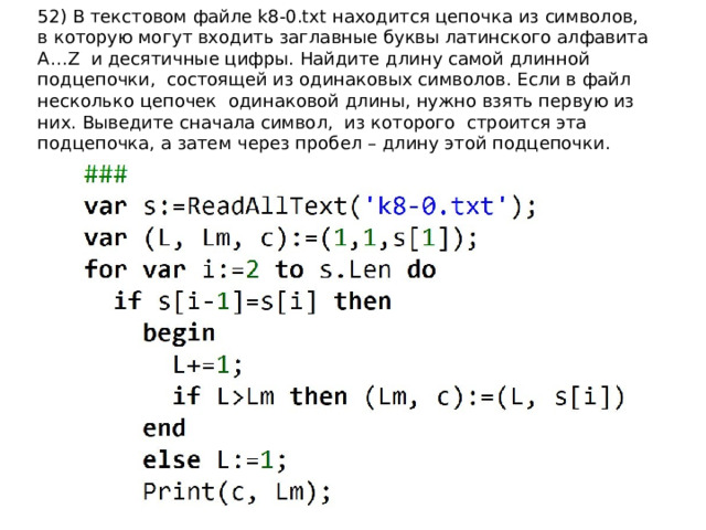 52) В текстовом файле k8-0.txt находится цепочка из символов, в которую могут входить заглавные буквы латинского алфавита A…Z и десятичные цифры. Найдите длину самой длинной подцепочки, состоящей из одинаковых символов. Если в файл несколько цепочек одинаковой длины, нужно взять первую из них. Выведите сначала символ, из которого cтроится эта подцепочка, а затем через пробел – длину этой подцепочки. 