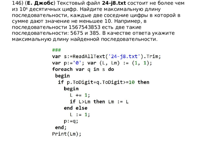 146) ( Е. Джобс ) Текстовый файл 24-j8.txt состоит не более чем из 10 6 десятичных цифр. Найдите максимальную длину последовательности, каждые две соседние цифры в которой в сумме дают значение не меньшее 10. Например, в последовательности 1567543853 есть две такие последовательности: 5675 и 385. В качестве ответа укажите максимальную длину найденной последовательности. 