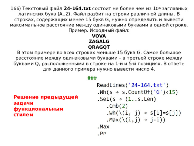 166) Текстовый файл 24-164.txt состоит не более чем из 10 6 заглавных латинских букв (A..Z). Файл разбит на строки различной длины. В строках, содержащих менее 15 букв G, нужно определить и вывести максимальное расстояние между одинаковыми буквами в одной строке.  Пример. Исходный файл:  VOVA  ZAGALG  QRAGQT  В этом примере во всех строках меньше 15 букв G. Самое большое расстояние между одинаковыми буквами – в третьей строке между буквами Q, расположенными в строке на 1-й и 5-й позициях. В ответе для данного примера нужно вывести число 4.   Решение предыдущей задачи функциональным стилем 