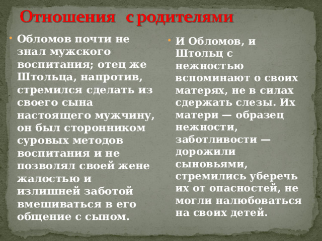 Обломов почти не знал мужского воспитания; отец же Штольца, напротив, стремился сделать из своего сына настоящего мужчину, он был сторонником суровых методов воспитания и не позволял своей жене жалостью и излишней заботой вмешиваться в его общение с сыном. И Обломов, и Штольц с нежностью вспоминают о своих мате­рях, не в силах сдержать слезы. Их матери — образец нежности, заботливости — дорожили сыновьями, стремились уберечь их от опасностей, не могли налюбоваться на своих детей. 