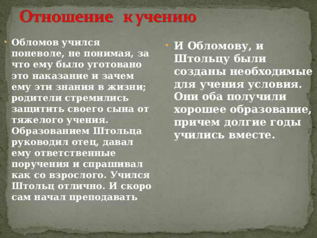 Обломов учился поневоле, не понимая, за что ему было уготовано это наказание и зачем ему эти знания в жизни; родители стремились защитить своего сына от тяжелого учения. Образованием Штольца руководил отец, давал ему ответственные поручения и спрашивал как со взрослого. Учился Штольц отлично. И скоро сам начал преподавать И Обломову, и Штольцу были созданы необходимые для учения условия. Они оба получили хорошее образование, причем долгие годы учились вместе. 