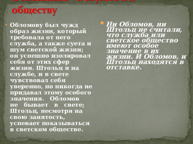 Обломову был чужд образ жизни, который требовала от него служба, а также суета и шум светской жизни; он успешно изолировал себя от этих сфер жизни. Штольц и на службе, и в свете чувствовал себя уверенно, но никогда не придавал этому особого значения. Обломов не бывает в свете; Штольц, несмотря на свою занятость, успевает показываться в светском обществе. Ни Обломов, ни Штольц не считали, что служба или светское общество имеют особое значение в их жизни. И Обломов, и Штольц находятся в отставке.  