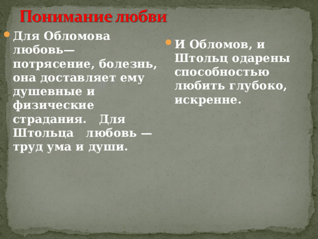 Для Обломова любовь— потрясение, болезнь, она доставляет ему душевные и физические страдания. Для Штольца любовь — труд ума и души. И Обломов, и Штольц одарены способностью любить глубоко, искренне. 