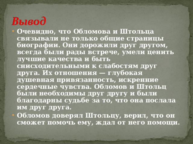 Очевидно, что Обломова и Штольца связывали не только общие страницы биографии. Они дорожили друг другом, всегда были рады встрече, умели ценить лучшие качества и быть снисходительными к слабостям друг друга. Их отношения — глубокая душевная привязанность, искренние сердечные чувства. Обломов и Штольц были необходимы друг другу и были благодарны судьбе за то, что она послала им друг друга. Обломов доверял Штольцу, верил, что он сможет помочь ему, ждал от него помощи.  