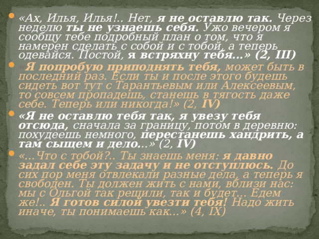 «Ах, Илья, Илья!.. Нет, я не оставлю так. Через неделю ты не узнаешь себя. Ужо вечером я сообщу тебе подробный план о том, что я намерен сделать с собой и с тобой, а теперь одевайся. Постой, я встряхну тебя...» (2, III ) « Я попробую приподнять тебя, может быть в последний раз. Если ты и после этого будешь сидеть вот тут с Тарантьевым или Алексеевым, то совсем пропадешь, станешь в тягость даже себе. Теперь или никогда!» (2, IV ) «Я не оставлю тебя так, я увезу тебя отсюда, сначала за границу, потом в деревню: похудеешь немного, перестанешь хандрить, а там сыщем и дело. ..» (2, IV ) «...Что с тобой?.. Ты знаешь меня: я давно задал себе эту задачу и не отступлюсь. До сих пор меня отвлекали разные дела, а теперь я свободен. Ты должен жить с нами, вблизи нас: мы с Ольгой так решили, так и будет... Едем же!.. Я готов силой увезти тебя! Надо жить иначе, ты понимаешь как...» (4, IX)  