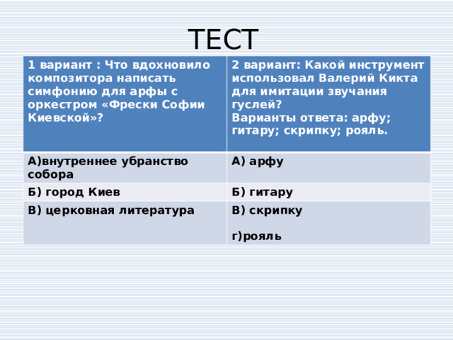 ТЕСТ 1 вариант : Что вдохновило композитора написать симфонию для арфы с оркестром «Фрески Софии Киевской»?  2 вариант: Какой инструмент использовал Валерий Кикта для имитации звучания гуслей? А)внутреннее убранство собора Варианты ответа: арфу; гитару; скрипку; рояль. А) арфу Б) город Киев  Б) гитару В) церковная литература В) скрипку   г)рояль 