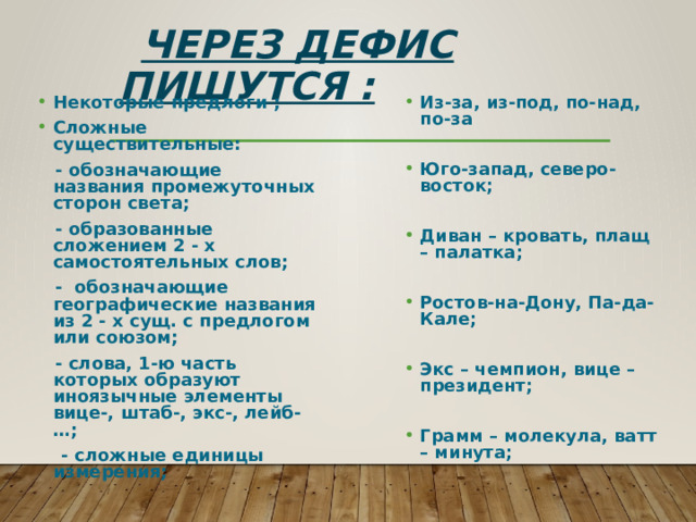  Через дефис пишутся : Из-за, из-под, по-над, по-за Некоторые предлоги ; Сложные существительные:   - обозначающие названия промежуточных сторон света;  - образованные сложением 2 - х самостоятельных слов; Юго-запад, северо-восток;  - обозначающие географические названия из 2 - х сущ. с предлогом или союзом;   - слова, 1-ю часть которых образуют иноязычные элементы вице-, штаб-, экс-, лейб-…; Диван – кровать, плащ – палатка;  - сложные единицы измерения;   Ростов-на-Дону, Па-да-Кале;   Экс – чемпион, вице – президент;  Грамм – молекула, ватт – минута; 