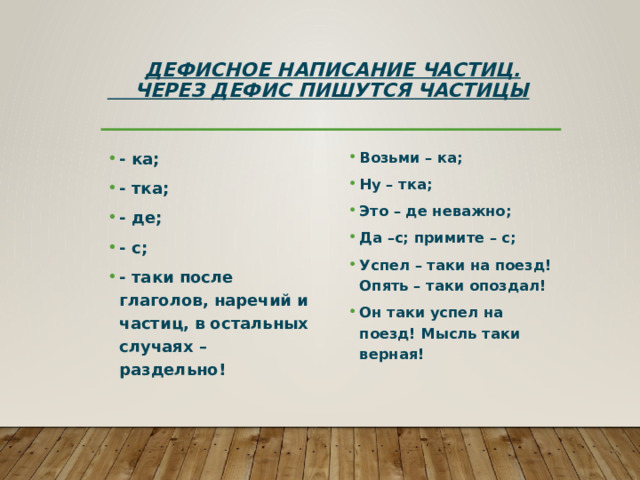  Дефисное написание частиц.  Через дефис пишутся частицы - ка; - тка; - де; - с; - таки после глаголов, наречий и частиц, в остальных случаях – раздельно! Возьми – ка; Ну – тка; Это – де неважно; Да –с; примите – с; Успел – таки на поезд! Опять – таки опоздал! Он таки успел на поезд! Мысль таки верная! 