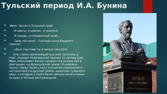 Тульский период И.А. Бунина  Иван Бунин и Тульский край  - И цветы, и шмели, и колосья,  И лазурь, и полуденный зной…  Срок настанет – Господь сына блудного спросит:  «Был счастлив ты в жизни земной?»  Эти строки величайший русский писатель и поэт, лауреат Нобелевской премии по литературе Иван Алексеевич Бунин напишет на склоне лет в эмиграции, на французской земле. И навеяны такие строки были у него тоской воспоминаний и ностальгией по русской земле, красотам тульского края, с которым у поэта было связано много самых лучших и тёплых воспоминаний. 