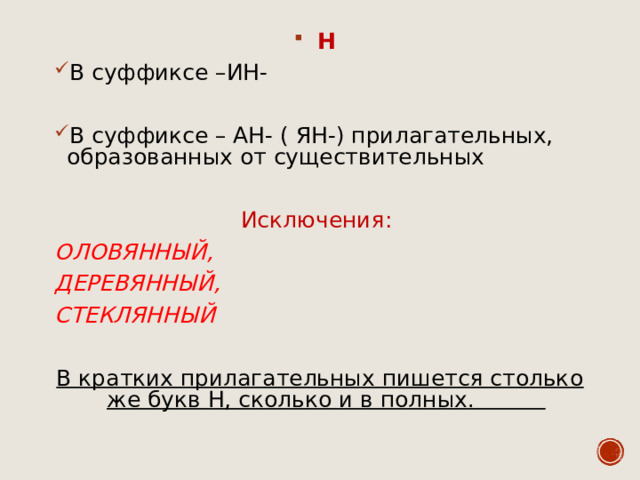 Н В суффиксе –ИН-  В суффиксе – АН- ( ЯН-) прилагательных, образованных от существительных  Исключения: ОЛОВЯННЫЙ, ДЕРЕВЯННЫЙ, СТЕКЛЯННЫЙ  В кратких прилагательных пишется столько же букв Н, сколько и в полных.  