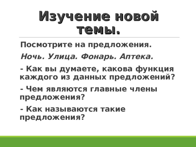 Изучение новой темы. Посмотрите на предложения. Ночь. Улица. Фонарь. Аптека. - Как вы думаете, какова функция каждого из данных предложений? - Чем являются главные члены предложения? - Как называются такие предложения? 