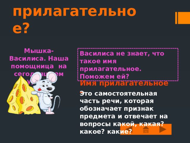 Что такое имя прилагательное? Мышка-Василиса. Наша помощница на сегодняшнем уроке. Василиса не знает, что такое имя прилагательное. Поможем ей? Имя прилагательное – Это самостоятельная часть речи, которая обозначает признак предмета и отвечает на вопросы какой, какая? какое? какие? 