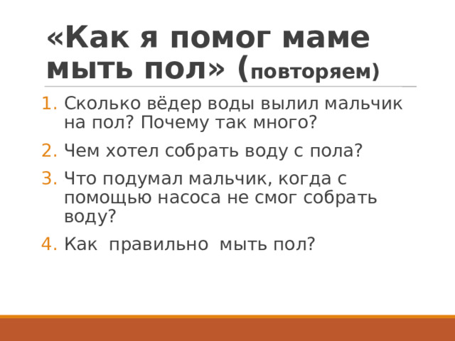 «Как я помог маме мыть пол» ( повторяем) Сколько вёдер воды вылил мальчик на пол? Почему так много? Чем хотел собрать воду с пола? Что подумал мальчик, когда с помощью насоса не смог собрать воду? Как правильно мыть пол? 