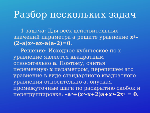 Разбор нескольких задач  1 задача: Для всех действительных значений параметра a решите уравнение  x 3 –(2–a)x 2 –ax–a(a–2)=0 .  Решение: Исходное кубическое по x уравнение является квадратным относительно  a . Поэтому, считая переменную  x  параметром, перепишем это уравнение в виде стандартного квадратного уравнения относительно a, опуская промежуточные шаги по раскрытию скобок и перегруппировке: –a 2 +(x 2 –x+2)a+x 3 –2x 2  = 0. 