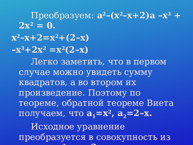  Преобразуем: a 2 –(x 2 –x+2)a –x 3  + 2x 2  = 0. x 2 –x+2=x 2 +(2–x) – x 3 +2x 2  =x 2 (2–x)  Легко заметить, что в первом случае можно увидеть сумму квадратов, а во втором их произведение. Поэтому по теореме, обратной теореме Виета получаем, что a 1 =x 2 , a 2 =2–x.  Исходное уравнение преобразуется в совокупность из двух: a=x 2  и a=2–x. 