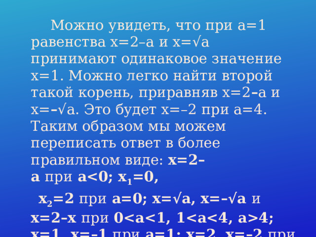  Можно увидеть, что при a=1 равенства x=2–a и x=√a принимают одинаковое значение x=1. Можно легко найти второй такой корень, приравняв x=2 – a и x= – √a. Это будет x=–2 при a=4. Таким образом мы можем переписать ответ в более правильном виде: x=2–a  при  a 1 =0,   x 2 =2  при  a=0; x=√a, x=–√a и x=2–x при 04; x=1, x=–1 при a=1; x=2, x=–2 при a=4. 