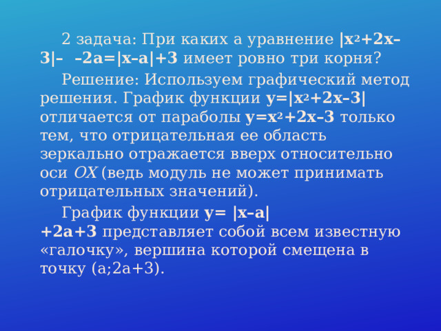 2 задача: При каких a уравнение  |x 2 +2x–3|– –2a=|x–a|+3  имеет ровно три корня?  Решение: Используем графический метод решения. График функции  y=|x 2 +2x–3| отличается от параболы  y=x 2 +2x–3  только тем, что отрицательная ее область зеркально отражается вверх относительно оси  OX  (ведь модуль не может принимать отрицательных значений).  График функции  y= |x–a|+2a+3  представляет собой всем известную «галочку», вершина которой смещена в точку (a;2a+3). 