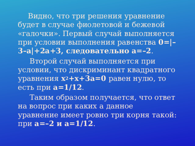  Видно, что три решения уравнение будет в случае фиолетовой и бежевой «галочки». Первый случай выполняется при условии выполнения равенства  0=|–3–a|+2a+3, следовательно a=–2 .  Второй случай выполняется при условии, что дискриминант квадратного уравнения x 2 +x+3a=0 равен нулю, то есть при  a=1/12 .  Таким образом получается, что ответ на вопрос при каких a данное уравнение имеет ровно три корня такой: при a=–2 и a=1/12 . 