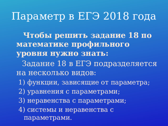 Параметр в ЕГЭ 2018 года  Чтобы решить задание 18 по математике профильного уровня нужно знать:   Задание 18 в ЕГЭ подразделяется на несколько видов: 1) функции, зависящие от параметра; 2) уравнения с параметрами; 3) неравенства с параметрами; 4) системы и неравенства с параметрами. 