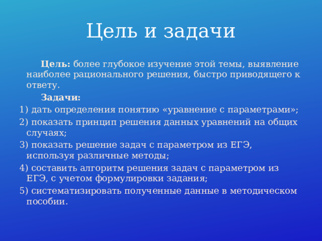 Цель и задачи  Цель: более глубокое изучение этой темы, выявление наиболее рационального решения, быстро приводящего к ответу.  Задачи: 1) дать определения понятию «уравнение с параметрами»; 2) показать принцип решения данных уравнений на общих случаях; 3) показать решение задач с параметром из ЕГЭ, используя различные методы; 4) составить алгоритм решения задач с параметром из ЕГЭ, с учетом формулировки задания; 5) систематизировать полученные данные в методическом пособии.  