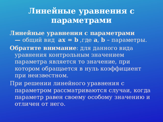 Линейные уравнения с параметрами Линейные уравнения с параметрами —  общий вид   ax = b ,где  a , b – параметры. Обратите внимание : для данного вида уравнения контрольным значением параметра является то значение, при котором обращается в нуль коэффициент при неизвестном. При решении линейного уравнения с параметром рассматриваются случаи, когда параметр равен своему особому значению и отличен от него. 