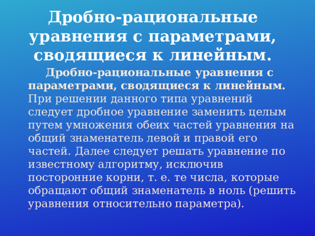 Дробно-рациональные уравнения с параметрами, сводящиеся к линейным.  Дробно-рациональные уравнения с параметрами, сводящиеся к линейным. При решении данного типа уравнений следует дробное уравнение заменить целым путем умножения обеих частей уравнения на общий знаменатель левой и правой его частей. Далее следует решать уравнение по известному алгоритму, исключив посторонние корни, т. е. те числа, которые обращают общий знаменатель в ноль (решить уравнения относительно параметра).   