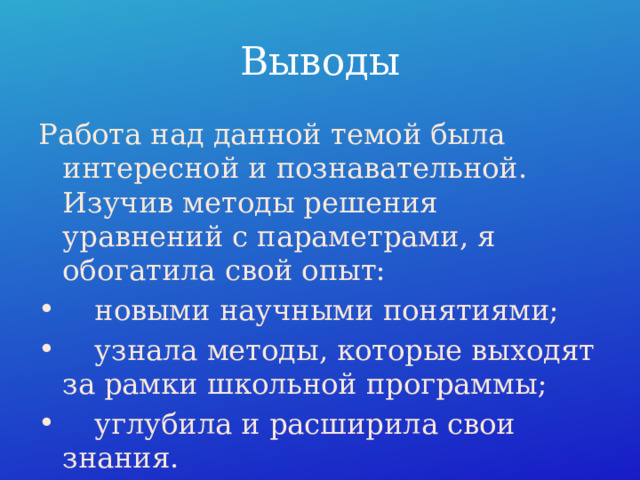 Выводы Работа над данной темой была интересной и познавательной. Изучив методы решения уравнений с параметрами, я обогатила свой опыт:  новыми научными понятиями;  узнала методы, которые выходят за рамки школьной программы;  углубила и расширила свои знания. 