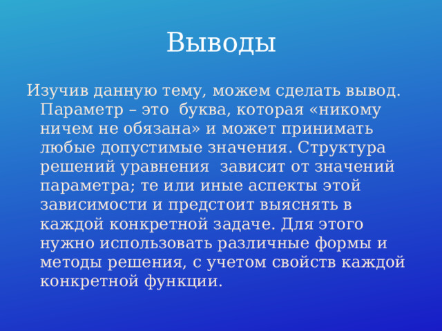 Выводы Изучив данную тему, можем сделать вывод. Параметр – это буква, которая «никому ничем не обязана» и может принимать любые допустимые значения. Структура решений уравнения зависит от значений параметра; те или иные аспекты этой зависимости и предстоит выяснять в каждой конкретной задаче. Для этого нужно использовать различные формы и методы решения, с учетом свойств каждой конкретной функции. 