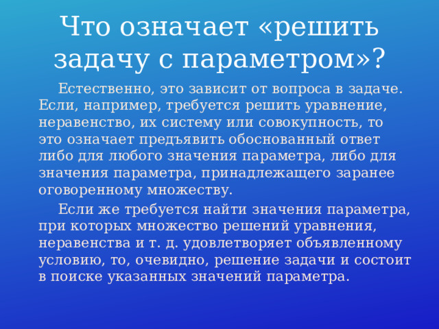 Что означает «решить задачу с параметром»?  Естественно, это зависит от вопроса в задаче. Если, например, требуется решить уравнение, неравенство, их систему или совокупность, то это означает предъявить обоснованный ответ либо для любого значения параметра, либо для значения параметра, принадлежащего заранее оговоренному множеству.  Если же требуется найти значения параметра, при которых множество решений уравнения, неравенства и т. д. удовлетворяет объявленному условию, то, очевидно, решение задачи и состоит в поиске указанных значений параметра. 
