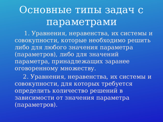 Основные типы задач с параметрами  1. Уравнения, неравенства, их системы и совокупности, которые необходимо решить либо для любого значения параметра (параметров), либо для значений параметра, принадлежащих заранее оговоренному множеству.  2. Уравнения, неравенства, их системы и совокупности, для которых требуется определить количество решений в зависимости от значения параметра (параметров). 