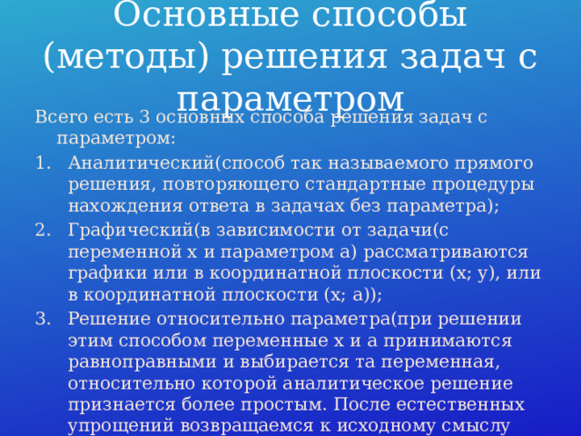 Основные способы (методы) решения задач с параметром Всего есть 3 основных способа решения задач с параметром: Аналитический(способ так называемого прямого решения, повторяющего стандартные процедуры нахождения ответа в задачах без параметра); Графический(в зависимости от задачи(с переменной x и параметром a) рассматриваются графики или в координатной плоскости (x; y), или в координатной плоскости (x; a)); Решение относительно параметра(при решении этим способом переменные x и a принимаются равноправными и выбирается та переменная, относительно которой аналитическое решение признается более простым. После естественных упрощений возвращаемся к исходному смыслу переменных x и a и заканчиваем решение). 