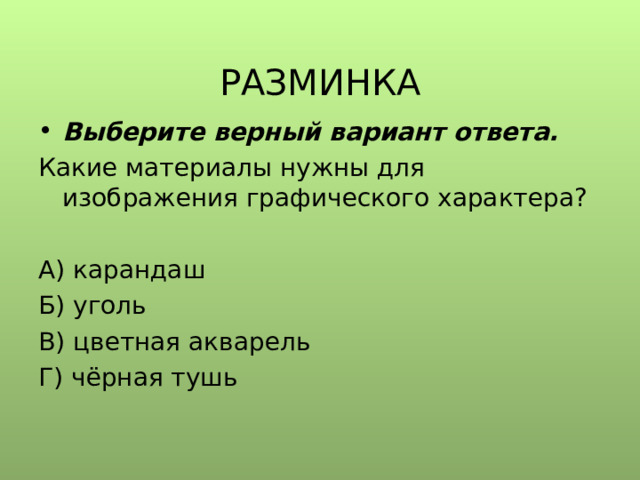  РАЗМИНКА Выберите верный вариант ответа. Какие материалы нужны для изображения графического характера? А) карандаш Б) уголь В) цветная акварель Г) чёрная тушь 