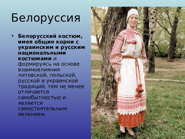 Белоруссия Белорусский костюм, имея общие корни с украинским и русским национальными костюмами и формируясь на основе взаимовлияния литовской, польской, русской и украинской традиций, тем не менее отличается самобытностью и является самостоятельным явлением.   