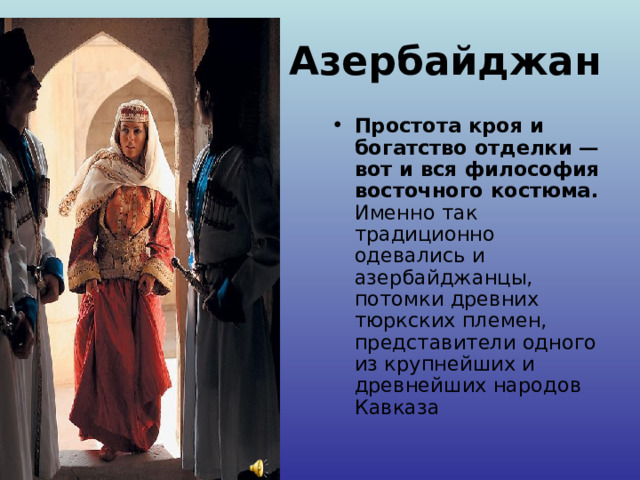 Азербайджан Простота кроя и богатство отделки — вот и вся философия восточного костюма. Именно так традиционно одевались и азербайджанцы, потомки древних тюркских племен, представители одного из крупнейших и древнейших народов Кавказа 