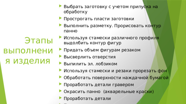 Выбрать заготовку с учетом припуска на обработку Прострогать пласти заготовки Выполнить разметку. Прорисовать контур панно Используя стамески различного профиля выдолбить контур фигур Придать объем фигурам резаком Высверлить отверстия Выпилить эл. лобзиком Используя стамески и резаки прорезать фон  Обработать поверхности наждачной бумагой Проработать детали гравером Окрасить панно  (акварельные краски) Проработать детали Покрыть все панно лаком Этапы выполнения изделия   