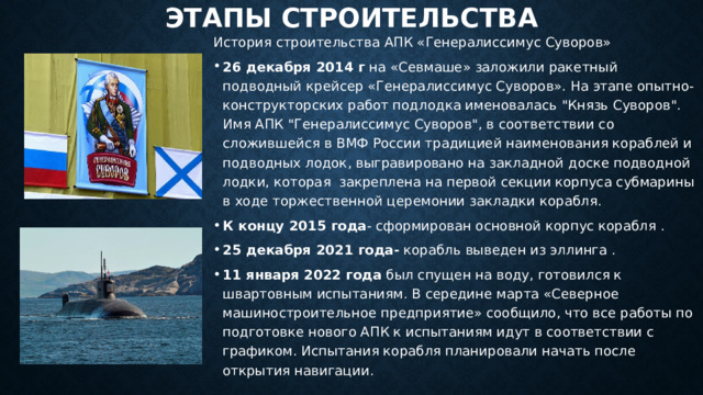 этапы строительства История строительства АПК «Генералиссимус Суворов» 26 декабря 2014 г на «Севмаше» заложили ракетный подводный крейсер «Генералиссимус Суворов». На этапе опытно-конструкторских работ подлодка именовалась 