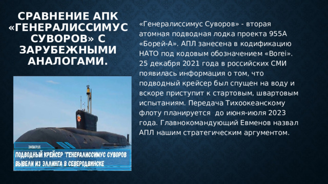 Сравнение Апк «Генералиссимус Суворов» с зарубежными аналогами.   «Генералиссимус Суворов» - вторая атомная подводная лодка проекта 955А «Борей-А». АПЛ занесена в кодификацию НАТО под кодовым обозначением «Borei». 25 декабря 2021 года в российских СМИ появилась информация о том, что подводный крейсер был спущен на воду и вскоре приступит к стартовым, швартовым испытаниям. Передача Тихоокеанскому флоту планируется до июня-июля 2023 года. Главнокомандующий Евменов назвал АПЛ нашим стратегическим аргументом. 