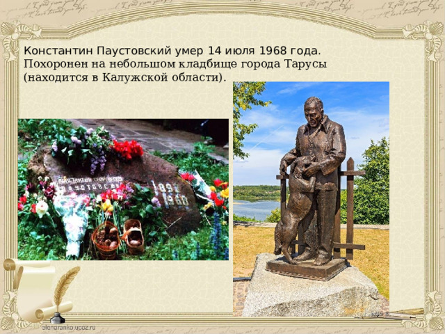 Константин Паустовский умер 14 июля 1968 года. Похоронен на небольшом кладбище города Тарусы (находится в Калужской области). 