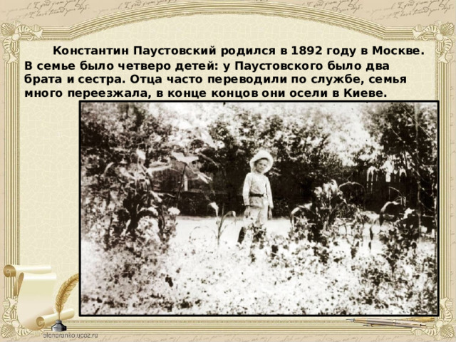  Константин Паустовский родился в 1892 году в Москве. В семье было четверо детей: у Паустовского было два брата и сестра. Отца часто переводили по службе, семья много переезжала, в конце концов они осели в Киеве. 