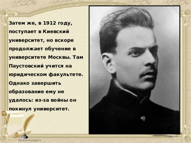 Затем же, в 1912 году, поступает в Киевский университет, но вскоре продолжает обучение в университете Москвы. Там Паустовский учится на юридическом факультете. Однако завершить образование ему не удалось: из-за войны он покинул университет. 