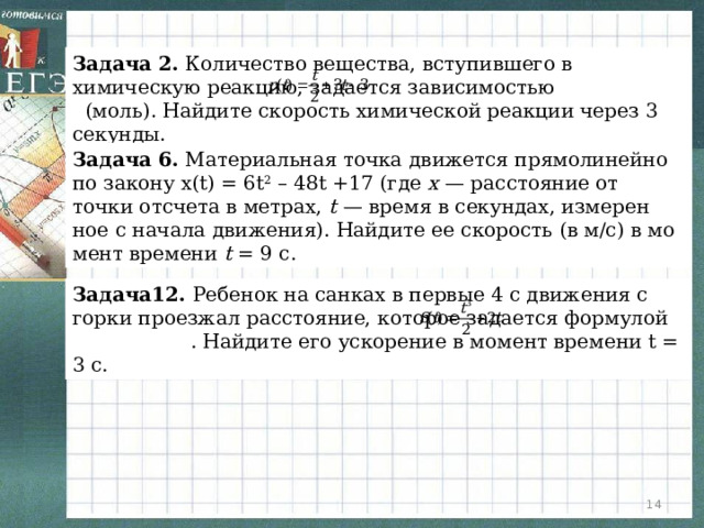 Задача 2. Количество вещества, вступившего в химическую реакцию, задается зависимостью (моль). Найдите скорость химической реакции через 3 секунды. Задача 6. Ма­те­ри­аль­ная точка дви­жет­ся пря­мо­ли­ней­но по за­ко­ну x(t) = 6t 2 – 48t +17 (где x  — рас­сто­я­ние от точки от­сче­та в мет­рах, t  — время в се­кун­дах, из­ме­рен­ное с на­ча­ла дви­же­ния). Най­ди­те ее ско­рость (в м/с) в мо­мент вре­ме­ни t  = 9 с. Задача12. Ребенок на санках в первые 4 с движения с горки проезжал расстояние, которое задается формулой . Найдите его ускорение в момент времени t = 3 с.  