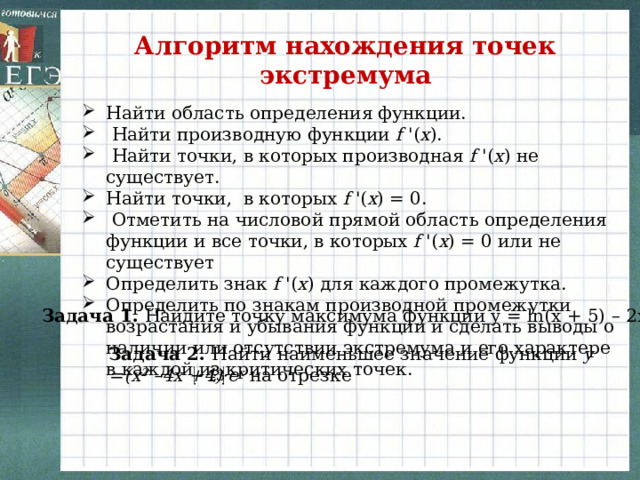 Алгоритм нахождения точек экстремума  Найти область определения функции.  Найти производную функции  f  '( x ).  Найти точки, в которых производная f  '( x ) не существует. Найти точки, в которых  f  '( x ) = 0.  Отметить на числовой прямой область определения функции и все точки, в которых  f  '( x ) = 0 или не существует Определить знак  f  '( x ) для каждого промежутка. Определить по знакам производной промежутки возрастания и убывания функции и сделать выводы о наличии или отсутствии экстремума и его характере в каждой из критических точек.  Задача 1. Найдите точку максимума функции y = ln(x + 5) – 2x +9 Задача 2. Найти наименьшее значение функции y =(x 2 –4x +4)·e x на отрезке  