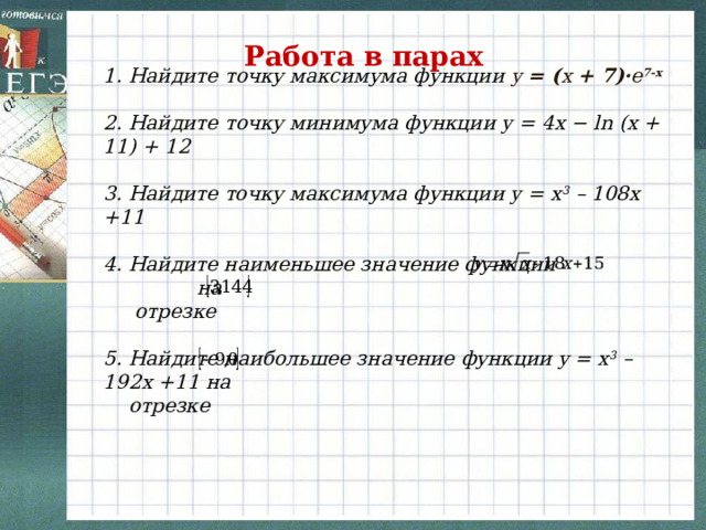 Работа в парах 1. Найдите точку максимума функции y = ( x + 7)· e 7-x  2. Найдите точку минимума функции y = 4x − ln (x + 11) + 12  3. Найдите точку максимума функции y = x 3 – 108x +11  4. Найдите наименьшее значение функции  на  отрезке  5. Найдите наибольшее значение функции y = x 3 – 192x +11 на  отрезке  