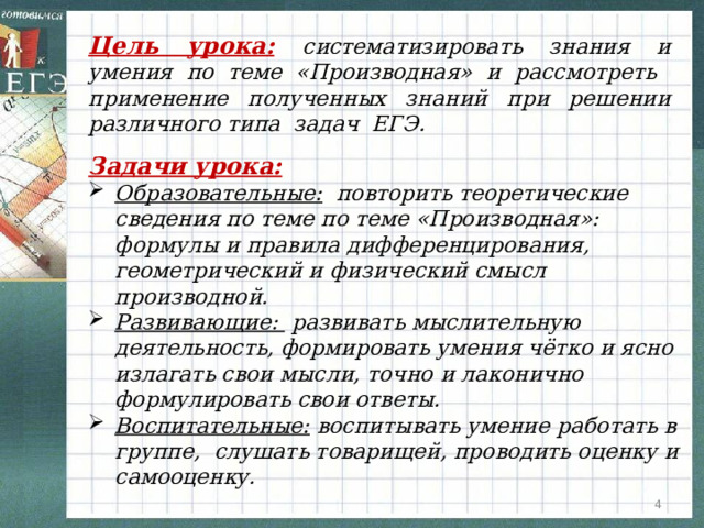 Цель урока:  систематизировать знания и умения по теме «Производная» и рассмотреть применение полученных знаний при решении различного типа задач ЕГЭ. Задачи урока:  Образовательные: повторить теоретические сведения по теме по теме «Производная»: формулы и правила дифференцирования, геометрический и физический смысл производной. Развивающие: развивать мыслительную деятельность, формировать умения чётко и ясно излагать свои мысли, точно и лаконично формулировать свои ответы. Воспитательные: воспитывать умение работать в группе, слушать товарищей, проводить оценку и самооценку.  