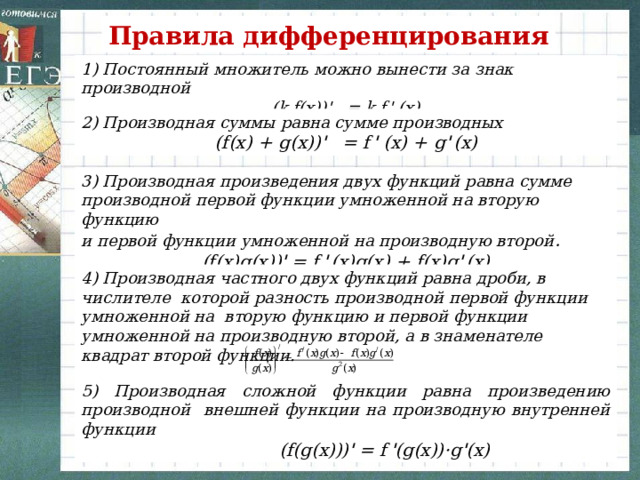 Правила дифференцирования 1) Постоянный множитель можно вынести за знак производной (k f(x)) '    = k f  '   (x) 2) Производная суммы равна сумме производных (f(x) + g(x)) '    = f  '   (x) + g '  (x) 3) Производная произведения двух функций равна сумме производной первой функции умноженной на вторую функцию и первой функции умноженной на производную второй . (f(x)g(x)) ' = f  '  (x)g(x) + f(x)g '  (x) 4) Производная частного двух функций равна дроби, в числителе которой разность производной первой функции умноженной на вторую функцию и первой функции умноженной на производную второй, а в знаменателе квадрат второй функции.   5) Производная сложной функции равна произведению производной внешней функции на производную внутренней функции  (f(g(x))) ' = f  ' (g(x))·g ' (x) 