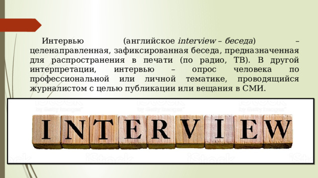  Интервью (английское  interview  –  беседа ) – целенаправленная, зафиксированная беседа, предназначенная для распространения в печати (по радио, ТВ). В другой интерпретации, интервью – опрос человека по профессиональной или личной тематике, проводящийся журналистом с целью публикации или вещания в СМИ.  