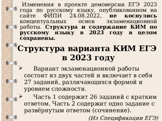   Изменения в проекте демоверсии ЕГЭ 2023 года по русскому языку, опубликованном на сайте ФИПИ 24.08.2022, не коснулись концептуальных основ экзаменационной работы. Структура и содержание КИМ по русскому языку в 2023 году в целом сохранены. Структура варианта КИМ ЕГЭ  в 2023 году  Вариант экзаменационной работы состоит из двух частей и включает в себя 27 заданий, различающихся формой и уровнем сложности.  Часть 1 содержит 26 заданий с кратким ответом. Часть 2 содержит одно задание с развёрнутым ответом (сочинение). (Из Спецификации ЕГЭ)  