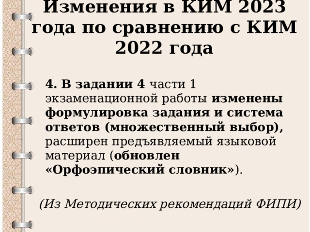 Изменения в КИМ 2023 года по сравнению с КИМ 2022 года  4.  В задании 4 части 1 экзаменационной работы изменены формулировка задания и система ответов (множественный выбор), расширен предъявляемый языковой материал ( обновлен «Орфоэпический словник» ).  (Из Методических рекомендаций ФИПИ)  