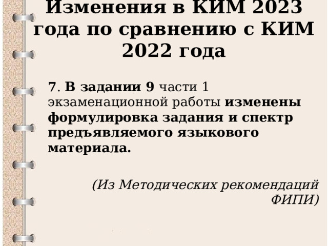 Изменения в КИМ 2023 года по сравнению с КИМ 2022 года  7 . В задании 9 части 1 экзаменационной работы изменены формулировка задания и спектр предъявляемого языкового материала.   (Из Методических рекомендаций ФИПИ)  