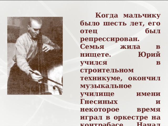  Когда мальчику было шесть лет, его отец был репрессирован. Семья жила в нищете. Юрий учился в строительном техникуме, окончил музыкальное училище имени Гнесиных и некоторое время играл в оркестре на контрабасе. Начал печататься в 1952 году. 